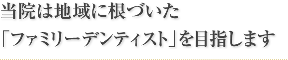 当院は地域に根づいた「ファミリーデンティスト」を目指します