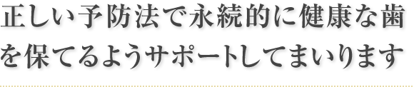 正しい予防法で永続的に健康な歯を保てるようサポートしてまいります